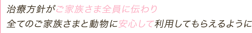 治療方針がご家族さま全員に伝わり全てのご家族さまと動物に安心して利用してもらえるように